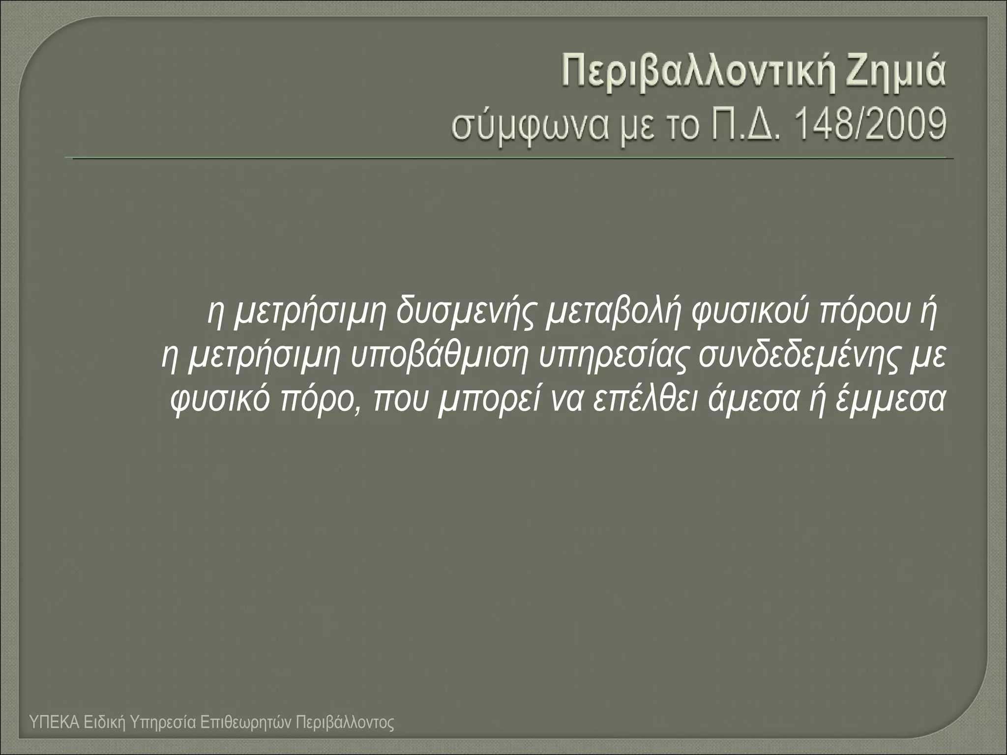 η μετρήσιμη δυσμενής μεταβολή φυσικού πόρου ή
η μετρήσιμη υποβάθμιση υπηρεσίας συνδεδεμένης με
φυσικό πόρο, που μπορεί να επέλθει άμεσα ή έμμεσα

ΥΠΕΚΑ Ειδική Υπηρεσία Επιθεωρητών Περιβάλλοντος

 