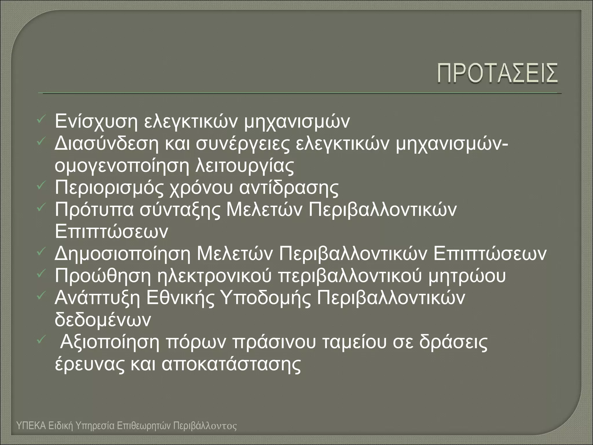 








Ενίσχυση ελεγκτικών μηχανισμών
Διασύνδεση και συνέργειες ελεγκτικών μηχανισμώνομογενοποίηση λειτουργίας
Περιορισμός χρόνου αντίδρασης
Πρότυπα σύνταξης Μελετών Περιβαλλοντικών
Επιπτώσεων
Δημοσιοποίηση Μελετών Περιβαλλοντικών Επιπτώσεων
Προώθηση ηλεκτρονικού περιβαλλοντικού μητρώου
Ανάπτυξη Εθνικής Υποδομής Περιβαλλοντικών
δεδομένων
Αξιοποίηση πόρων πράσινου ταμείου σε δράσεις
έρευνας και αποκατάστασης

ΥΠΕΚΑ Ειδική Υπηρεσία Επιθεωρητών Περιβάλλοντος

 