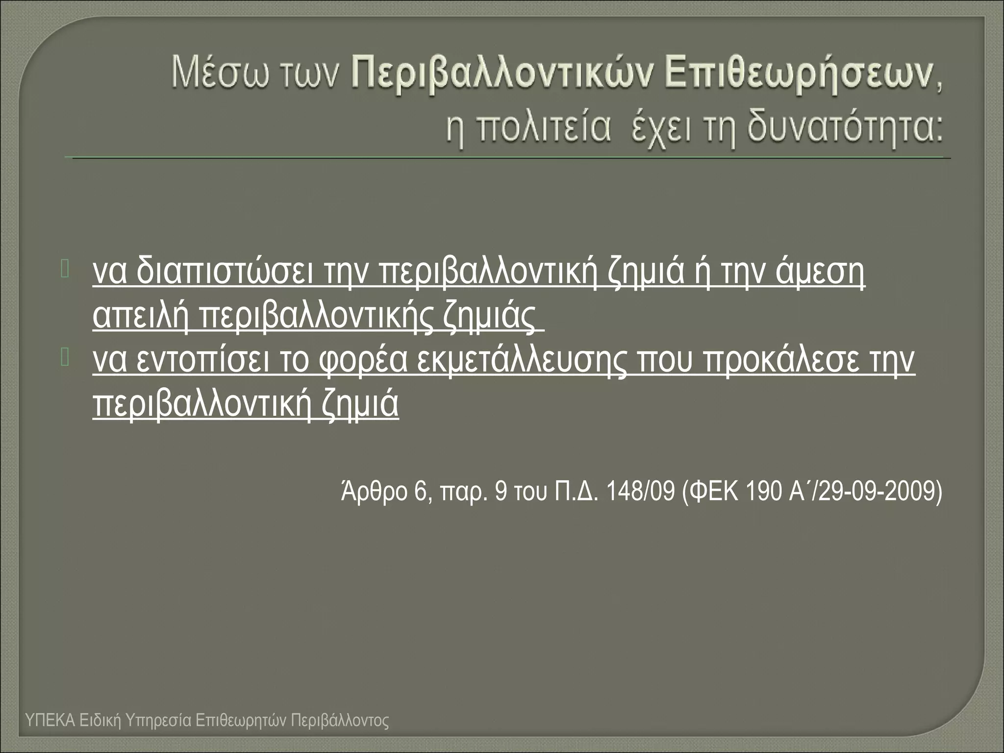 


να διαπιστώσει την περιβαλλοντική ζημιά ή την άμεση
απειλή περιβαλλοντικής ζημιάς
να εντοπίσει το φορέα εκμετάλλευσης που προκάλεσε την
περιβαλλοντική ζημιά
Άρθρο 6, παρ. 9 του Π.Δ. 148/09 (ΦΕΚ 190 Α΄/29-09-2009)

ΥΠΕΚΑ Ειδική Υπηρεσία Επιθεωρητών Περιβάλλοντος

 