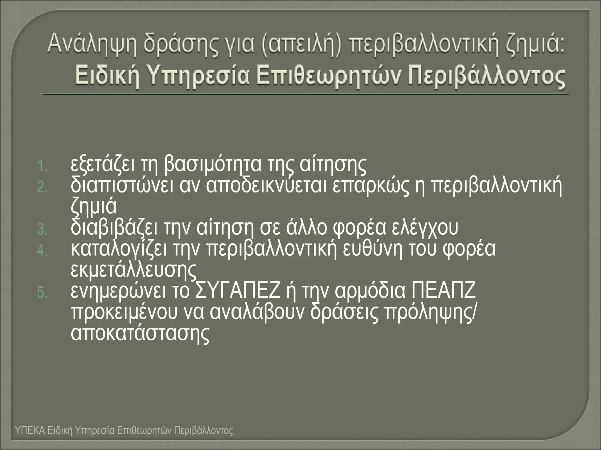 1.
2.
3.
4.
5.

εξετάζει τη βασιμότητα της αίτησης
διαπιστώνει αν αποδεικνύεται επαρκώς η περιβαλλοντική
ζημιά
διαβιβάζει την αίτηση σε άλλο φορέα ελέγχου
καταλογίζει την περιβαλλοντική ευθύνη του φορέα
εκμετάλλευσης
ενημερώνει το ΣΥΓΑΠΕΖ ή την αρμόδια ΠΕΑΠΖ
προκειμένου να αναλάβουν δράσεις πρόληψης/
αποκατάστασης

ΥΠΕΚΑ Ειδική Υπηρεσία Επιθεωρητών Περιβάλλοντος

 