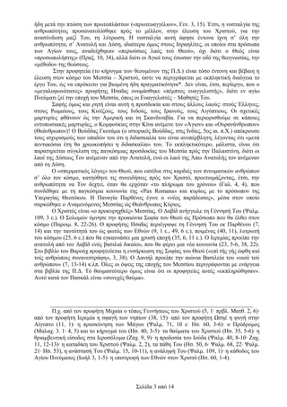 ήδη μετά την πτώση των πρωτοπλάστων («πρωτευαγγέλιον», Γεν. 3, 15). Έτσι, η νοσταλγία της
ανθρωπότητος προσανατολίσθηκε πρός το μέλλον, στην έλευση του Χριστού, για την
ανασύνδεση μαζί Του, τη λύτρωση. Η νοσταλγία αυτή άφησε έντονα ίχνη σ’ όλη την
ανθρωπότητα, σ’ Ανατολή και Δύση, ιδιαίτερα όμως στους Ισραηλίτες, οι οποίοι στα πρόσωπα
των Αγίων τους, αναδείχθηκαν «περιούσιος λαός τού Θεού», όχι διότι ο Θεός είναι
«προσωπολήπτης» (Πραξ. 10, 34), αλλά διότι οι Άγιοί τους έσωσαν την οδό της θεογνωσίας, την
«μέθοδο» της θεώσεως.
Στην προφητεία (το κήρυγμα των θεουμένων της Π.Δ.) είναι τόσο έντονη και βέβαιη η
έλευση στον κόσμο του Μεσσία – Χριστού, ώστε να περιγράφεται με εκπληκτική διαύγεια το
έργο Του, ώς να επρόκειτο για βιωμένη ήδη πραγματικότητα*. Δεν είναι, έτσι, περίεργο, που ο
«μεγαλοφωνότατος» προφήτης Ησαΐας ονομάσθηκε «πέμπτος ευαγγελιστής», διότι εν αγίω
Πνεύματι ζεί την εποχή του Μεσσία, όπως οι Ευαγγελιστές – Μαθητές Του.
Σαφής όμως και ρητή είναι αυτή η προσδοκία και στους άλλους λαούς: στούς Έλληνες,
στους Ρωμαίους, τους Κινέζους, τους Ινδούς, τους Ιρανούς, τους Αιγύπτιους. Οι σχετικές
μαρτυρίες φθάνουν ώς την Αμερική και τη Σκανδιναβία. Για να περιορισθούμε σε κάποιες
εντυπωσιακές μαρτυρίες, ο Κομφούκιος στην Κίνα ανέμενε τον «Άγιον» και «Ουρανάνθρωπον»
(Θεάνθρωπον)! Ο Βούδδας Γκοτάμα (ο ιστορικός Βούδδας, στις Ινδίες, 5ος αι. π.Χ.) απέκρουσε
τους ισχυρισμούς των οπαδών του ότι η διδασκαλία του είναι ανυπέρβλητη, λέγοντας ότι «μετά
πεντακόσια έτη θα χρεωκοπήσει η διδασκαλία» του. Το εκπληκτικότερο, μάλιστα, είναι ότι
παρατηρείται σύγκλιση της παγκόσμιας προσδοκίας του Μεσσία πρός την Παλαιστίνη, διότι οι
λαοί της Δύσεως Τον ανέμεναν από την Ανατολή, ενώ οι λαοί της Άπω Ανατολής τον ανέμεναν
από τη Δύση.
Ο «σπερματικός λόγος» του Θεού, που εισέδυε στις καρδιές των πνευματικών ανθρώπων
σ’ όλο τον κόσμο, κατηύθηνε τις συνειδήσεις πρός τον Χριστό, προετοιμάζοντας, έτσι, την
ανθρωπότητα να Τον δεχτεί, όταν θα ερχόταν «το πλήρωμα του χρόνου» (Γαλ. 4, 4), που
συνδέθηκε με τη παγκόσμια κοινωνία της «Pax Romana» και κυρίως με το πρόσωπον της
Υπεραγίας Θεοτόκου. Η Παναγία Παρθένος έγινε ο «νέος παράδεισος», μέσα στον οποίο
σαρκώθηκε ο Αναμενόμενος Μεσσίας ώς Θεάνθρωπος Κύριος.
Ο Χριστός είναι «ο προκυρηχθείς» Μεσσίας. Ο Δαβίδ ανήγγειλε τη Γέννησή Του (Ψαλμ.
109, 3 ε.). Ο Σολομών ύμνησε την προαιώνια Σοφία του Θεού ώς Πρόσωπο που θα έλθει στον
κόσμο (Παροιμ. 8, 22-26). Ο προφήτης Ησαΐας περιέγραψε τη Γέννησή Του εκ Παρθένου (7,
14) και την ταυτότητά του ώς φωτός των Εθνών (9, 1 ε., 49, 6 ε.), ποιμένος (40, 11), λυτρωτή
του κόσμου (25, 6 ε.) που θα εγκαινιάσει μια χρυσή εποχή (35, 6, 11 ε.). Ο Ιερεμίας προείπε την
ανατολή από τον Δαβίδ ενός βασιλιά δικαίου, που θα φέρει μια νέα κοινωνία (23, 5-6, 38, 22).
Στο βιβλίο του Βαρούχ προφητεύεται η ενσάρκωση της Σοφίας του Θεού («επί τής γής ώφθη καί
τοίς ανθρώποις συνανεστράφη», 3, 38). Ο Δανιήλ προείπε την αιώνια Βασιλεία του «υιού τού
ανθρώπου» (7, 13-14) κ.λπ. Όλες οι όψεις της εποχής του Μεσσίου περιγράφονται με ενάργεια
στα βιβλία της Π.Δ. Τό θαυμαστότερο όμως είναι ότι οι προφητείες αυτές «εκπληρώθησαν».
Αυτό κατά τον Πασκάλ είναι «συνεχές θαύμα».

______________________________________________________________________
Π.χ. από τον προφήτη Μιχαία ο τόπος Γεννήσεως του Χριστού (5, 1∙ πρβλ. Ματθ. 2, 6)∙
από τον προφήτη Ιερεμία η σφαγή των νηπίων (38, 15)∙ από τον προφήτη Ωσηέ η φυγή στην
Αίγυπτο (11, 1)∙ η προσκύνηση των Μάγων (Ψαλμ. 71, 10 ε∙ Ησ. 60, 3-6)∙ ο Πρόδρομος
(Μαλαχ. 3. 1∙ 4, 5) και το κήρυγμά του (Ησ. 40, 3-5)∙ τα θαύματα του Χριστού (Ησ. 35, 5-6)∙ η
θριαμβευτική είσοδος στα Ιεροσόλυμα (Ζαχ. 9, 9)∙ η προδοσία του Ιούδα (Ψαλμ. 40, 8-10∙ Ζαχ.
11, 12-13)∙ η καταδίκη του Χριστού (Ψαλμ. 2, 2), τα πάθη Του (Ησ. 50, 6∙ Ψαλμ. 68, 22∙ Ψαλμ.
21∙ Ησ. 53), η ανάστασή Του (Ψαλμ. 15, 10-11), η ανάληψή Του (Ψαλμ. 109, 1)∙ η κάθοδος του
Αγίου Πνεύματος (Ιωήλ 3, 1-5)∙ η επιστροφή των Εθνών στον Χριστό (Ησ. 60, 1-4).

Σελίδα 3 από 14

 