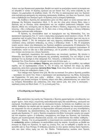 Αγίων- και έχει θεραπευτικό χαρακτήρα. Βοηθεί τον πιστό να αναζητήσει σωστά τη σωτηρία και
να οδηγηθεί σ’ αυτήν. Ο Χριστός ομολογεί για τον Εαυτό Του: «Εις τούτο ελήλυθα εις τόν
κόσμον, ίνα μαρτυρήσω τή αληθεία» (Ιωάν. 18, 37). Όλο το απολυτρωτικό έργο του Χριστού
είναι πολύπλευρη φανέρωση της σώζουσας προσωπικής Αλήθειας, του ίδιου του Χριστού. Αυτή
είναι η Ορθοδοξία των Πατέρων ημών. Ο Χριστός είναι η ένσαρκη Ορθοδοξία.
Ώς Αλήθεια ο Χριστός δεν αποκαλύπτει μόνο τον Θεό, αφού «εν αυτώ κατοικεί πάν τό
πλήρωμα τής θεότητος σωματικώς» (Κολ. 2, 9), και δεν είναι μόνο τέλειος Θεός, όπως ο
Πατέρας και το Πνεύμα, αλλά αποκαλύπτει και τον αληθινό (αυθεντικό) άνθρωπο. Αυτό
δήλωσε, άθελά του, κινούμενος από τη Χάρη του Θεού ο Πιλάτος, δείχνοντας τον Χριστό και
λέγοντας: «Ίδε ο άνθρωπος» (Ιωάν. 19, 5), διότι είναι ο όντως άνθρωπος, ο τέλειος άνθρωπος
και σωτήριο πρότυπο κάθε ανθρώπου.
Ο Χριστός ώς Αυτοαλήθεια ήταν το περιεχόμενο και της διδασκαλίας Του, του
προφητικού κηρύγματός Του. Γι’ αυτό ο «λαός άπας εξεκρέματο αυτού ακούων» (Λουκ. 19, 48:
«κρεμόταν από τα χείλη Του»). Και αυτό, διότι «ήν διδάσκων ώς εξουσίαν έχων καί ουχ ώς οι
Γραματείς» (Ματθ. 7, 29). Οι σταλμένοι από τους άρχοντες κατάσκοποί Του ομολογούσαν:
«ουδέποτε ούτως ελάλησεν άνθρωπος, ως ούτος ο άνθρωπος» (Ιωάν. 7, 46). Η αναζήτηση
λοιπόν κοινών τόπων στη διδασκαλία του Χριστού αποβαίνει ματαιοπονία. Η διδασκαλία Του
δεν συγκρίνεται με το λόγο κανενός άλλου διδασκάλου, θρησκευτικού αρχηγού ή φιλοσόφου. Η
τοποθέτηση: «αυτό το είπε και ο τάδε φιλόσοφος», γιά να μειωθεί ο Χριστός, δείχνει εμμονή
στα «λόγια» και άγνοια του «Λόγου Χριστού».
Οι φραστικές συμπτώσεις δεν αποδεικνύουν και συνολικές ταυτίσεις. Ώς σύνολο η
διδασκαλία του Χριστού είναι φανέρωση της μοναδικής ταυτότητάς Του και οδηγεί ή στην
αποδοχή Του ώς Σωτήρα ή στην απόρριψή Του. Άλλωστε, η διδασκαλία Του ταυτίζεται με το
Πρόσωπό Του. Είναι Εκείνος, που τόλμησε να πεί «εγώ δέ λέγω ημίν...».
Ο λόγος Του είναι «σπόρος» Χάριτος, που αναζητεί την «γήν την αγαθήν», την καθαρά
καρδία, για να καρποφορήσει (Λουκ. 8, 15). Ο λόγος του Χριστού δεν σώζει ώς ηθική
παραίνεση, αλλά διότι εμπεριέχει άκτιστη Θεία Χάρη. Είναι λόγος Θεού. «Εν αυτώ ζωή ήν καί
η ζωή ήν τό φώς τών ανθρώπων» (Ιωάν. 1, 4).
Ό,τι υπάρχει στον Χριστό είναι ζωή. Με όλα τα σωστικά Του μέσα ο Χριστός μεταδίδει
– προσφέρει τον εαυτό Του. Είναι ο «προσφέρων καί προσφερόμενος» της Θείας Λειτουργίας
και Ευχαριστίας. Οι τρείς όροι «οδός – αλήθεια – ζωή», ως χαρακτηρισμός του Χριστού,
εκφράζουν μία φυσική συνέχεια. Ο Χριστός οδηγεί στον Θεό, αποκαλύπτοντας τον εαυτό Του
ως ένσαρκη Παναλήθεια και εισάγοντας έτσι στην αιώνια ζωή, που είναι η εσωτερική –
καρδιακή γνώση του Θεού (Ιωάν. 17, 3), η ένωση μαζί Του.
4. Ελευθερωτής και Ειρηνευτής.

Στο απολυτίκιο της εορτής της Υπαπαντής ο Χριστός χαρακτηρίζεται «ελευθερωτής των
ψυχών ημών». Διότι σώζει, ενεργώντας απελευθερωτικά πρός δύο κατευθύνσεις, εσωτερικά και
εξωτερικά. Ελευθερώνει πρώτα από την εσωτερική δουλεία, τη δουλεία του Διαβόλου και των
παθών. Καθαρίζει την καρδιά από την αμαρτία, για να βρεί ο άνθρωπος την εσωτερική ενότητα
και ισορροπία του και να μπορέσει να δημιουργήσει αδελφική κοινωνία με τους συνανθρώπους
του. Η διαδικασία της αποκαταστάσεως της εσωτερικής ενότητας του ανθρώπου παίρνει τη
μορφή μιάς θεραπείας. Γι’ αυτό ο Χριστός ονομάζεται στη Θεία Λειτουργία «ιατρός τών ψυχών
καί τών σωμάτων ημών». Ο άνθρωπος, εισερχόμενος στο Σώμα του Χριστού, την Εκκλησία,
δέχεται μιά αγιοπνευματική «θεραπευτική αγωγή», που αναπτύσσεται στα στάδια «κάθαρση –
φωτισμός – θέωση». Για να μεταμορφωθεί η εγωκεντρική και εγωιστική αγάπη του ανθρώπου
σε ανιδιοτελή, πρέπει ο άνθρωπος να ακολουθήσει αυτή την πορεία. Αγωνίζεται, με βοηθό και
συνεργό τη Χάρη του Χριστού, να τηρεί τις εντολές Του, για να καθαρθεί η καρδιά και να
φωτισθεί από το Άγιο Πνεύμα. Ο άνθρωπος καλείται να γίνει πρώτα «δούλος Ιησού Χριστού»,
κάτι που ήταν τίτλος τιμής για τον Απ. Παύλο. Υποδουλομένος εκούσια στον Χριστό,
Σελίδα 6 από 14

 