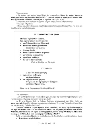Τους απάντησε:
- Σας το έχω ειπεί πολλές φορές! Γιατί δεν το πιστεύετε; Όπως δεν μπορεί κανείς να
αρπάξη κάτι από τα χέρια του Πατέρα ΜΟΥ, έτσι δεν μπορεί να αρπάξη και από τα δικά
Μου χέρια! Γιατί εγώ και ο Πατέρας ΜΟΥ είμαστε ΈΝΑ (Ιω. 10,30).
Ακούγοντας αυτά τα λόγια οι Εβραίοι επήραν πέτρες να Τον λιθοβολήσουν!
Τους λέγει ο Χριστός:
- Πολλά καλά έργα έκαμα και σας έδειξα κατά το θέλημα του Πατέρα Μου. Για ποιο από
όλα θέλετε να Με λιθοβολήσετε;
ΤΙ ΕΙΝΑΙ Ο ΥΙΟΣ ΤΟΥ ΘΕΟΥ
Πιστεύω εις ένα Θεόν Πατέρα...
Και εις ένα Κύριον Ιησούν Χριστόν∙
• τον Υιόν του Θεού τον Μονογενή∙
• τον εκ του Πατρός γεννηθέντα
προ πάντων των αιώνων∙
• Φως εκ Φωτός∙
• Θεόν αληθινόν εκ Θεού αληθινού∙
• γεννηθέντα∙ ου ποιηθέντα∙
• ομοούσιον τω Πατρί∙
• δι’ Ου τα πάντα εγένετο.
(Από το Σύμβολο της Πίστεως)
ΔΥΟ ΦΟΡΕΣ
•
•

Ο Υιός του Θεού εγεννήθη
προ αιώνων εκ Πατρός
κατά την θεότητα∙
επ’ εσχάτων δε των ημερών
δι’ ημάς και δια την ημετέραν σωτηρίαν
κατά την ανθρωπότητα.

Όρος της Δ’ Οικουμενικής Συνόδου (451 μ.Χ.)
Του απάντησαν:
- Δεν Σε λιθοβολούμε για τα καλά Σου έργα, αλλά για την αμαρτία της βλασφημίας Σου!
Γιατί ενώ είσαι άνθρωπος, κάνεις τον εαυτό Σου Θεό!
4. Η αγία Γραφή, δηλ. η Παλαιά Διαθήκη, χρησιμοποιεί την λέξη Θεός και
καταχρηστικά. Ονομάζει «Θεούς» και μερικούς ανθρώπους! Π.χ. στον Ψαλμό 8,6 λέγει ο Θεός
για τους δικαστές: Εγώ είπα Θεοί εστέ!
Αρκούσε λοιπόν να έλεγε ο Χριστός στους Ιουδαίους: Με αυτήν την έννοια ονομάζω
και Εγώ τον Εαυτό Μου «Υιό του Θεού» και «Θεό». Μα ο Χριστός δεν το είπε κάτι τέτοιο.
Αντίθετα, ετόνισε: Εγώ δεν είμαι με καταχρηστική έννοια Θεός! Ο Πατέρας Μου είναι
ολόκληρος σε Μένα. Και Εγώ ολόκληρος στον Πατέρα ΜΟΥ[5].
5. Τα λόγια αυτά οι Εβραίοι τα κατάλαβαν σωστά. Κατάλαβαν, ότι ο Χριστός τους έλεγε:
• Εγώ είμαι ο αληθινός Θεός.
Σελίδα 30 από 127

 