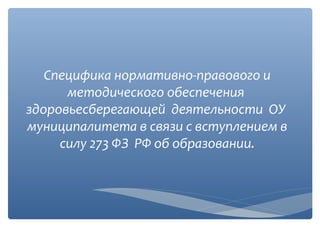 Специфика нормативно-правового и
методического обеспечения
здоровьесберегающей деятельности ОУ
муниципалитета в связи с вступлением в
силу 273 ФЗ РФ об образовании.

 