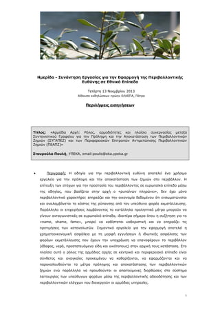 Ημερίδα - Συνάντηση Εργασίας για την Εφαρμογή της Περιβαλλοντικής
Ευθύνης σε Εθνικό Επίπεδο
Τετάρτη 13 Νοεμβρίου 2013
Αίθουσα εκδηλώσεων πρώην ΕΛΚΕΠΑ, Πάτρα

Περιλήψεις εισηγήσεων

Τίτλος: «Αρμόδια Αρχή: Ρόλος, αρμοδιότητες και πλαίσιο συνεργασίας μεταξύ
Συντονιστικού Γραφείου για την Πρόληψη και την Αποκατάσταση των Περιβαλλοντικών
Ζημιών (ΣΥΓΑΠΕΖ) και των Περιφερειακών Επιτροπών Αντιμετώπισης Περιβαλλοντικών
Ζημιών (ΠΕΑΠΖ)»
Σταυρούλα Πουλή, ΥΠΕΚΑ, email:poulis@eka.ypeka.gr

•

Περιγραφή: Η οδηγία για την περιβαλλοντική ευθύνη αποτελεί ένα χρήσιμο
εργαλείο για την πρόληψη και την αποκατάσταση των ζημιών στο περιβάλλον. Η
επίτευξη των στόχων για την προστασία του περιβάλλοντος σε ευρωπαϊκό επίπεδο μέσω
της οδηγίας, που βασίζεται στην αρχή ο «ρυπαίνων πληρώνει», δεν έχει μόνο
περιβαλλοντικό χαρακτήρα: επηρεάζει και την οικονομία δεδομένου ότι ενσωματώνεται
και αναλαμβάνεται το κόστος της ρύπανσης από τον υπεύθυνο φορέα εκμετάλλευσης.
Παράλληλα οι επιχειρήσεις λαμβάνοντας τα κατάλληλα προληπτικά μέτρα μπορούν να
γίνουν ανταγωνιστικές σε ευρωπαϊκό επίπεδο, ιδιαιτέρα σήμερα όπου η συζήτηση για το
«name, shame, fame», μπορεί να καθίσταται καθοριστική και να επηρεάζει τις
προτιμήσεις των καταναλωτών. Σημαντικό εργαλείο για την εφαρμογή αποτελεί η
χρηματοοικονομική ασφάλεια με τη μορφή εγγυήσεων ή ιδιωτικής ασφάλισης των
φορέων εκμετάλλευσης που έχουν την υποχρέωση να επαναφέρουν το περιβάλλον
(έδαφος, νερά, προστατευόμενα είδη και οικότοπους) στην αρχική τους κατάσταση. Στο
πλαίσιο αυτό ο ρόλος της αρμόδιας αρχής σε κεντρικό και περιφερειακό επίπεδο είναι
σύνθετος και αναγκαίος προκειμένου να καθορίζονται, να εφαρμόζονται και να
παρακολουθούνται τα μέτρα πρόληψης και αποκατάστασης των περιβαλλοντικών
ζημιών ενώ παράλληλα να προωθούνται οι απαιτούμενες διορθώσεις στο σύστημα
λειτουργίας των υπεύθυνων φορέων μέσω της περιβαλλοντικής αδειοδότησης και των
περιβαλλοντικών ελέγχων που διενεργούν οι αρμόδιες υπηρεσίες.

1

 