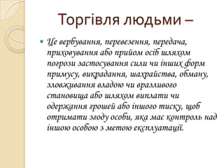 Торгівля людьми –


Це вербування, перевезення, передача,
приховування або прийом осіб шляхом
погрози застосування сили чи інших форм
примусу, викрадання, шахрайства, обману,
зловживання владою чи вразливого
становища або шляхом виплати чи
одержання грошей або іншого тиску, щоб
отримати згоду особи, яка має контроль над
іншою особою з метою експлуатації.

 
