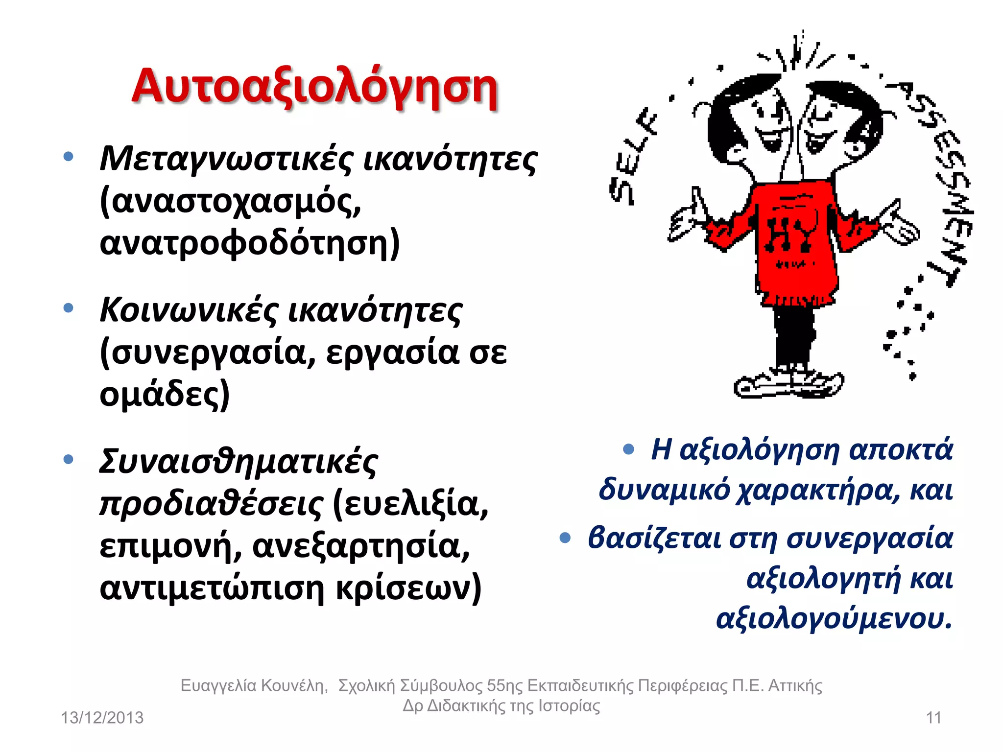 Αυτοαξιολόγθςθ
• Μεταγνωςτικζσ ικανότθτεσ
(αναςτοχαςμόσ,
ανατροφοδότθςθ)
• Κοινωνικζσ ικανότθτεσ
(ςυνεργαςία, εργαςία ςε
ομάδεσ)
• Συναιςκθματικζσ
προδιακζςεισ (ευελιξία,
επιμονι, ανεξαρτθςία,
αντιμετϊπιςθ κρίςεων)

13/12/2013

 Η αξιολόγθςθ αποκτά

δυναμικό χαρακτιρα, και
 βαςίηεται ςτθ ςυνεργαςία
αξιολογθτι και
αξιολογοφμενου.

Εσαγγελία Κοσνέλη, Στολική Σύμβοσλος 55ης Εκπαιδεσηικής Περιθέρειας Π.Ε. Αηηικής
Δρ Διδακηικής ηης Ιζηορίας

11

 