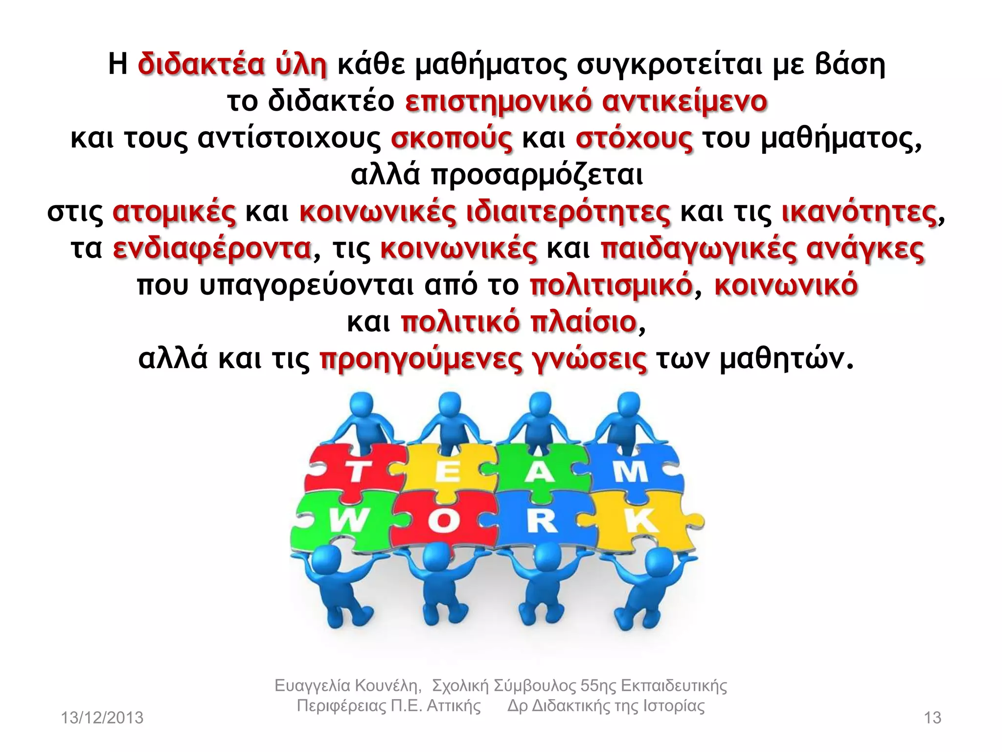 Η διδακτέα ύλη κάθε μαθήματος συγκροτείται με βάση
το διδακτέο επιστημομικό αμτικείμεμο
και τους αμτίστοιχους σκοπούς και στόχους του μαθήματος,
αλλά προσαρμόζεται
στις ατομικές και κοιμωμικές ιδιαιτερότητες και τις ικαμότητες,
τα εμδιαφέρομτα, τις κοιμωμικές και παιδαγωγικές αμάγκες
που υπαγορεύομται από το πολιτισμικό, κοιμωμικό
και πολιτικό πλαίσιο,
αλλά και τις προηγούμεμες γμώσεις τωμ μαθητώμ.

13/12/2013

Εσαγγελία Κοσνέλη, Στολική Σύμβοσλος 55ης Εκπαιδεσηικής
Περιθέρειας Π.Ε. Αηηικής
Δρ Διδακηικής ηης Ιζηορίας

13

 