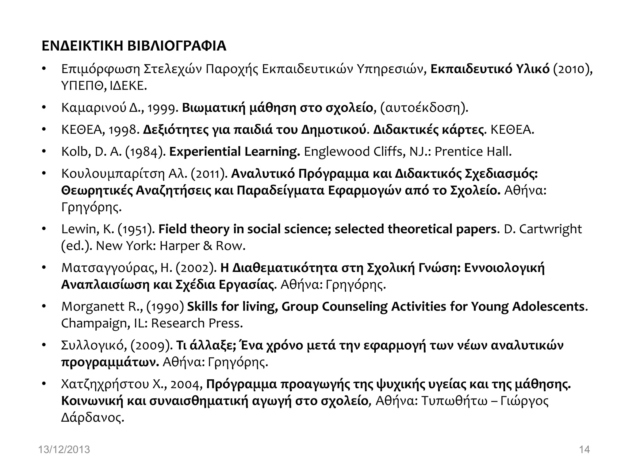 ΕΝΔΕΙΚΣΙΚΗ ΒΙΒΛΙΟΓΡΑΥΙΑ
•

Επιμόρφωςη Στελεχών Παροχήσ Εκπαιδευτικών Υπηρεςιών, Εκπαιδευτικό Τλικό (2010),
ΥΠΕΠΘ, ΙΔΕΚΕ.

•

Καμαρινού Δ., 1999. Βιωματικό μϊθηςη ςτο ςχολεύο, (αυτοέκδοςη).

•

ΚΕΘΕΑ, 1998. Δεξιότητεσ για παιδιϊ του Δημοτικού. Διδακτικϋσ κϊρτεσ. ΚΕΘΕΑ.

•

Kolb, D. A. (1984). Experiential Learning. Englewood Cliffs, NJ.: Prentice Hall.

•

Κουλουμπαρίτςη Αλ. (2011). Αναλυτικό Πρόγραμμα και Διδακτικόσ ΢χεδιαςμόσ:
Θεωρητικϋσ Αναζητόςεισ και Παραδεύγματα Εφαρμογών από το ΢χολεύο. Αθήνα:
Γρηγόρησ.

•

Lewin, K. (1951). Field theory in social science; selected theoretical papers. D. Cartwright
(ed.). New York: Harper & Row.

•

Ματςαγγούρασ, Η. (2002). Η Διαθεματικότητα ςτη ΢χολικό Γνώςη: Εννοιολογικό
Αναπλαιςύωςη και ΢χϋδια Εργαςύασ. Αθήνα: Γρηγόρησ.

•

Morganett R., (1990) Skills for living, Group Counseling Activities for Young Adolescents.
Champaign, IL: Research Press.

•

Συλλογικό, (2009). Σι ϊλλαξε; Ένα χρόνο μετϊ την εφαρμογό των νϋων αναλυτικών
προγραμμϊτων. Αθήνα: Γρηγόρησ.

•

Χατζηχρήςτου Χ., 2004, Πρόγραμμα προαγωγόσ τησ ψυχικόσ υγεύασ και τησ μϊθηςησ.
Κοινωνικό και ςυναιςθηματικό αγωγό ςτο ςχολεύο, Αθήνα: Τυπωθήτω – Γιώργοσ
Δάρδανοσ.

13/12/2013

14

 