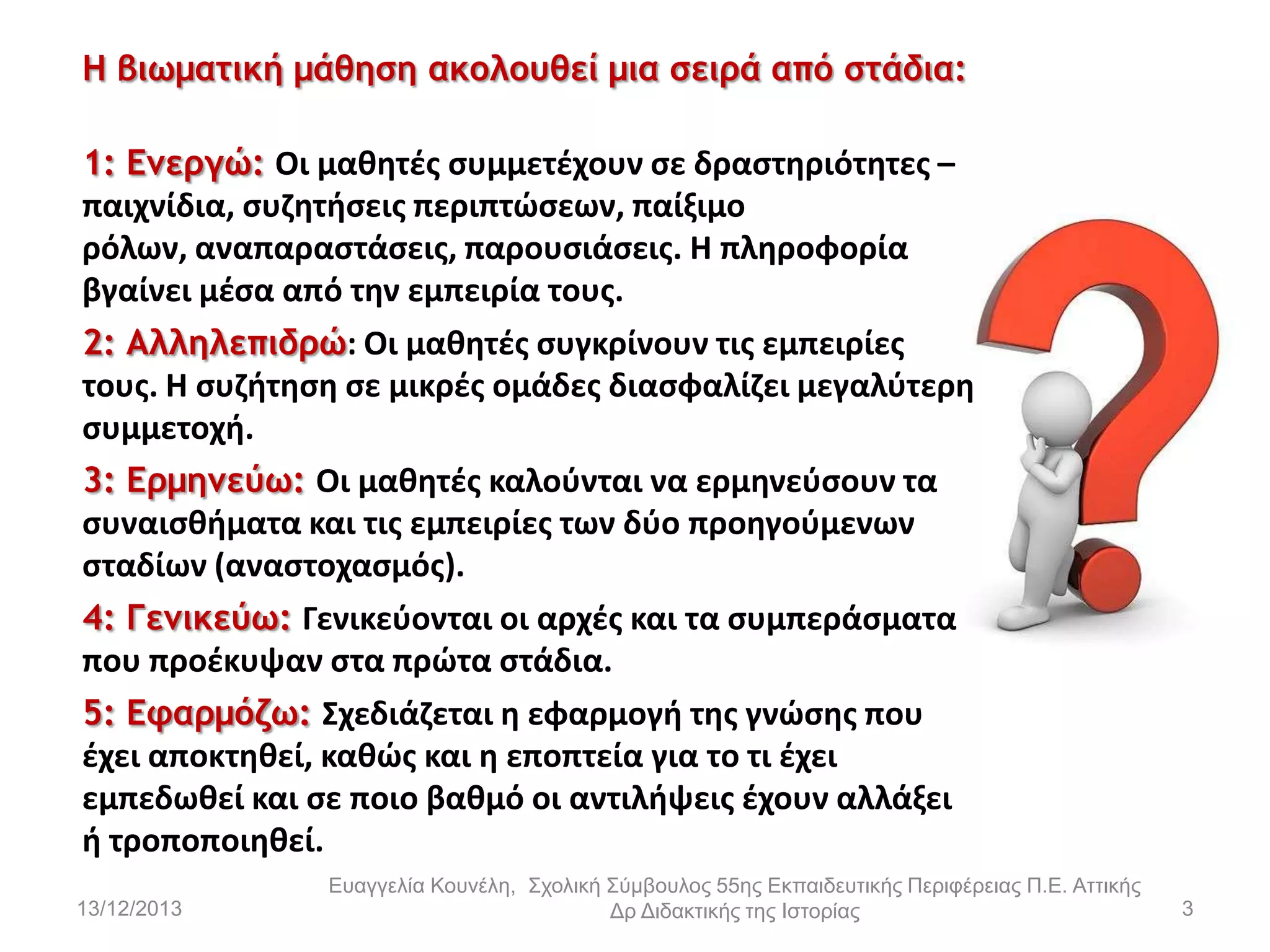 Η βιωματική μάθηση ακολουθεί μια σειρά από στάδια:
1: Εμεργώ: Οι μακθτζσ ςυμμετζχουν ςε δραςτθριότθτεσ –
παιχνίδια, ςυηθτιςεισ περιπτϊςεων, παίξιμο
ρόλων, αναπαραςτάςεισ, παρουςιάςεισ. Η πλθροφορία
βγαίνει μζςα από τθν εμπειρία τουσ.
2: Αλληλεπιδρώ: Οι μακθτζσ ςυγκρίνουν τισ εμπειρίεσ
τουσ. Η ςυηιτθςθ ςε μικρζσ ομάδεσ διαςφαλίηει μεγαλφτερθ
ςυμμετοχι.
3: Ερμημεύω: Οι μακθτζσ καλοφνται να ερμθνεφςουν τα
ςυναιςκιματα και τισ εμπειρίεσ των δφο προθγοφμενων
ςταδίων (αναςτοχαςμόσ).
4: Γεμικεύω: Γενικεφονται οι αρχζσ και τα ςυμπεράςματα
που προζκυψαν ςτα πρϊτα ςτάδια.
5: Εφαρμόζω: Σχεδιάηεται θ εφαρμογι τθσ γνϊςθσ που
ζχει αποκτθκεί, κακϊσ και θ εποπτεία για το τι ζχει
εμπεδωκεί και ςε ποιο βακμό οι αντιλιψεισ ζχουν αλλάξει
ι τροποποιθκεί.
13/12/2013

Εσαγγελία Κοσνέλη, Στολική Σύμβοσλος 55ης Εκπαιδεσηικής Περιθέρειας Π.Ε. Αηηικής
Δρ Διδακηικής ηης Ιζηορίας

3

 