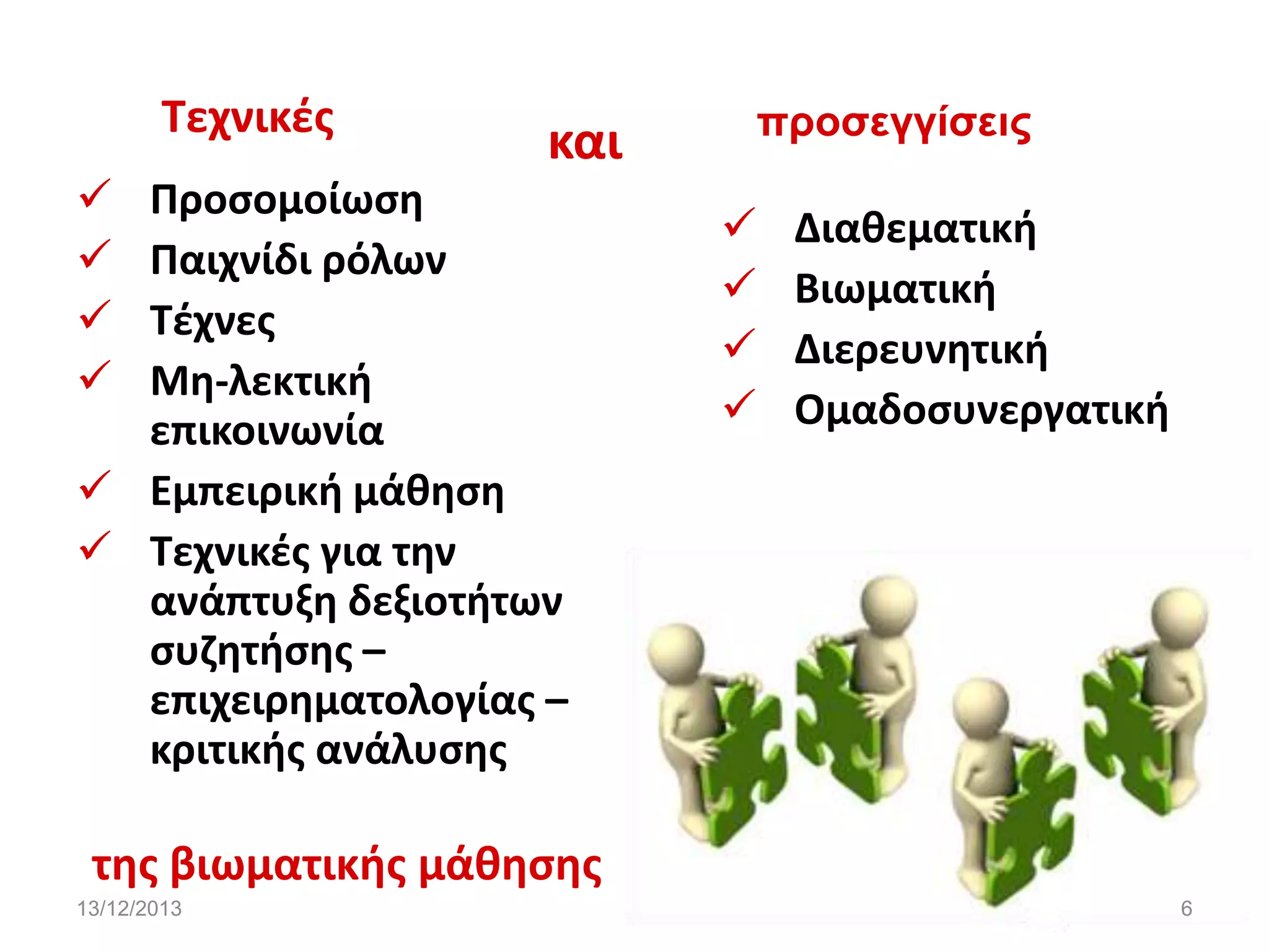 Τεχνικζσ





και

Προςομοίωςθ
Παιχνίδι ρόλων
Τζχνεσ
Μθ-λεκτικι
επικοινωνία
 Εμπειρικι μάκθςθ
 Τεχνικζσ για τθν
ανάπτυξθ δεξιοτιτων
ςυηθτιςθσ –
επιχειρθματολογίασ –
κριτικισ ανάλυςθσ

πποσεγγίσειρ






Διακεματικι
Βιωματικι
Διερευνθτικι
Ομαδοςυνεργατικι

τθσ βιωματικισ μάκθςθσ
13/12/2013

6

 