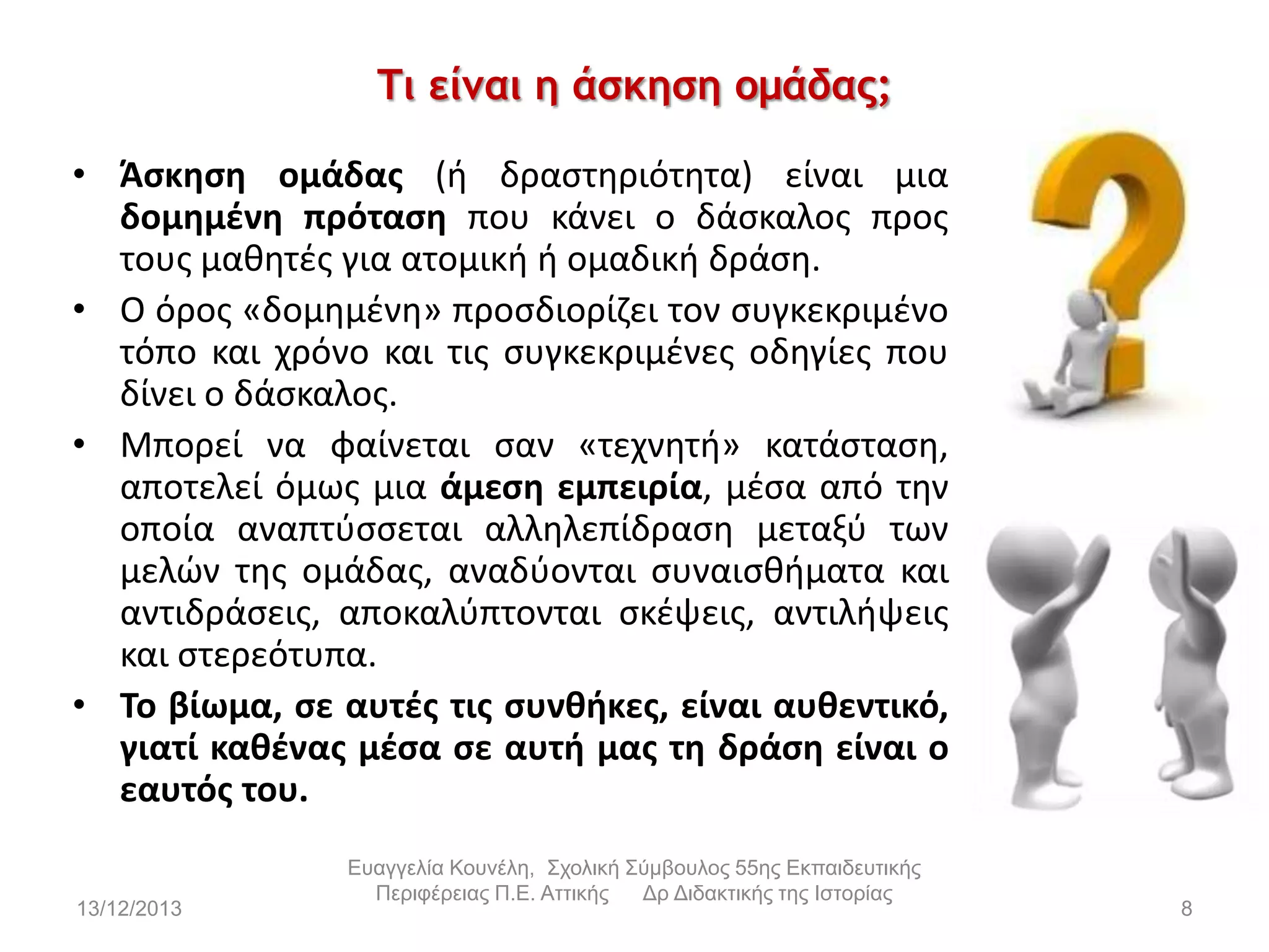 Τι είμαι η άσκηση ομάδας;
• Άςκθςθ ομάδασ (ι δραςτθριότθτα) είναι μια
δομθμζνθ πρόταςθ που κάνει ο δάςκαλοσ προσ
τουσ μακθτζσ για ατομικι ι ομαδικι δράςθ.
• Ο όροσ «δομθμζνθ» προςδιορίηει τον ςυγκεκριμζνο
τόπο και χρόνο και τισ ςυγκεκριμζνεσ οδθγίεσ που
δίνει ο δάςκαλοσ.
• Μπορεί να φαίνεται ςαν «τεχνθτι» κατάςταςθ,
αποτελεί όμωσ μια άμεςθ εμπειρία, μζςα από τθν
οποία αναπτφςςεται αλλθλεπίδραςθ μεταξφ των
μελϊν τθσ ομάδασ, αναδφονται ςυναιςκιματα και
αντιδράςεισ, αποκαλφπτονται ςκζψεισ, αντιλιψεισ
και ςτερεότυπα.
• Το βίωμα, ςε αυτζσ τισ ςυνκικεσ, είναι αυκεντικό,
γιατί κακζνασ μζςα ςε αυτι μασ τθ δράςθ είναι ο
εαυτόσ του.
13/12/2013

Εσαγγελία Κοσνέλη, Στολική Σύμβοσλος 55ης Εκπαιδεσηικής
Περιθέρειας Π.Ε. Αηηικής
Δρ Διδακηικής ηης Ιζηορίας

8

 