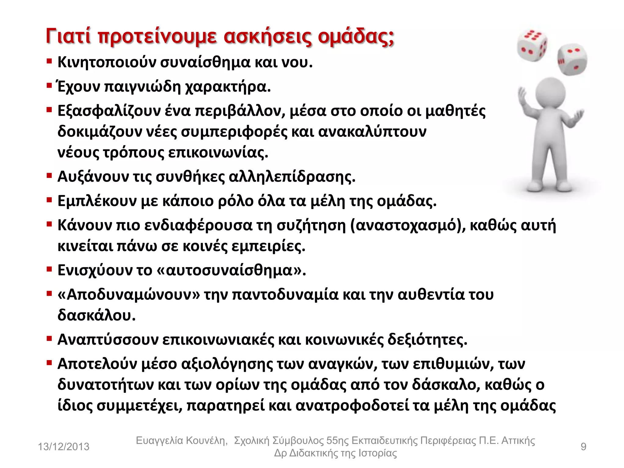 Γιατί προτείμουμε ασκήσεις ομάδας;
 Κινθτοποιοφν ςυναίςκθμα και νου.
 Ζχουν παιγνιϊδθ χαρακτιρα.
 Εξαςφαλίηουν ζνα περιβάλλον, μζςα ςτο οποίο οι μακθτζσ
δοκιμάηουν νζεσ ςυμπεριφορζσ και ανακαλφπτουν
νζουσ τρόπουσ επικοινωνίασ.
 Αυξάνουν τισ ςυνκικεσ αλλθλεπίδραςθσ.
 Εμπλζκουν με κάποιο ρόλο όλα τα μζλθ τθσ ομάδασ.
 Κάνουν πιο ενδιαφζρουςα τθ ςυηιτθςθ (αναςτοχαςμό), κακϊσ αυτι
κινείται πάνω ςε κοινζσ εμπειρίεσ.
 Ενιςχφουν το «αυτοςυναίςκθμα».
 «Αποδυναμϊνουν» τθν παντοδυναμία και τθν αυκεντία του
δαςκάλου.
 Αναπτφςςουν επικοινωνιακζσ και κοινωνικζσ δεξιότθτεσ.
 Αποτελοφν μζςο αξιολόγθςθσ των αναγκϊν, των επικυμιϊν, των
δυνατοτιτων και των ορίων τθσ ομάδασ από τον δάςκαλο, κακϊσ ο
ίδιοσ ςυμμετζχει, παρατθρεί και ανατροφοδοτεί τα μζλθ τθσ ομάδασ
13/12/2013

Εσαγγελία Κοσνέλη, Στολική Σύμβοσλος 55ης Εκπαιδεσηικής Περιθέρειας Π.Ε. Αηηικής
Δρ Διδακηικής ηης Ιζηορίας

9

 