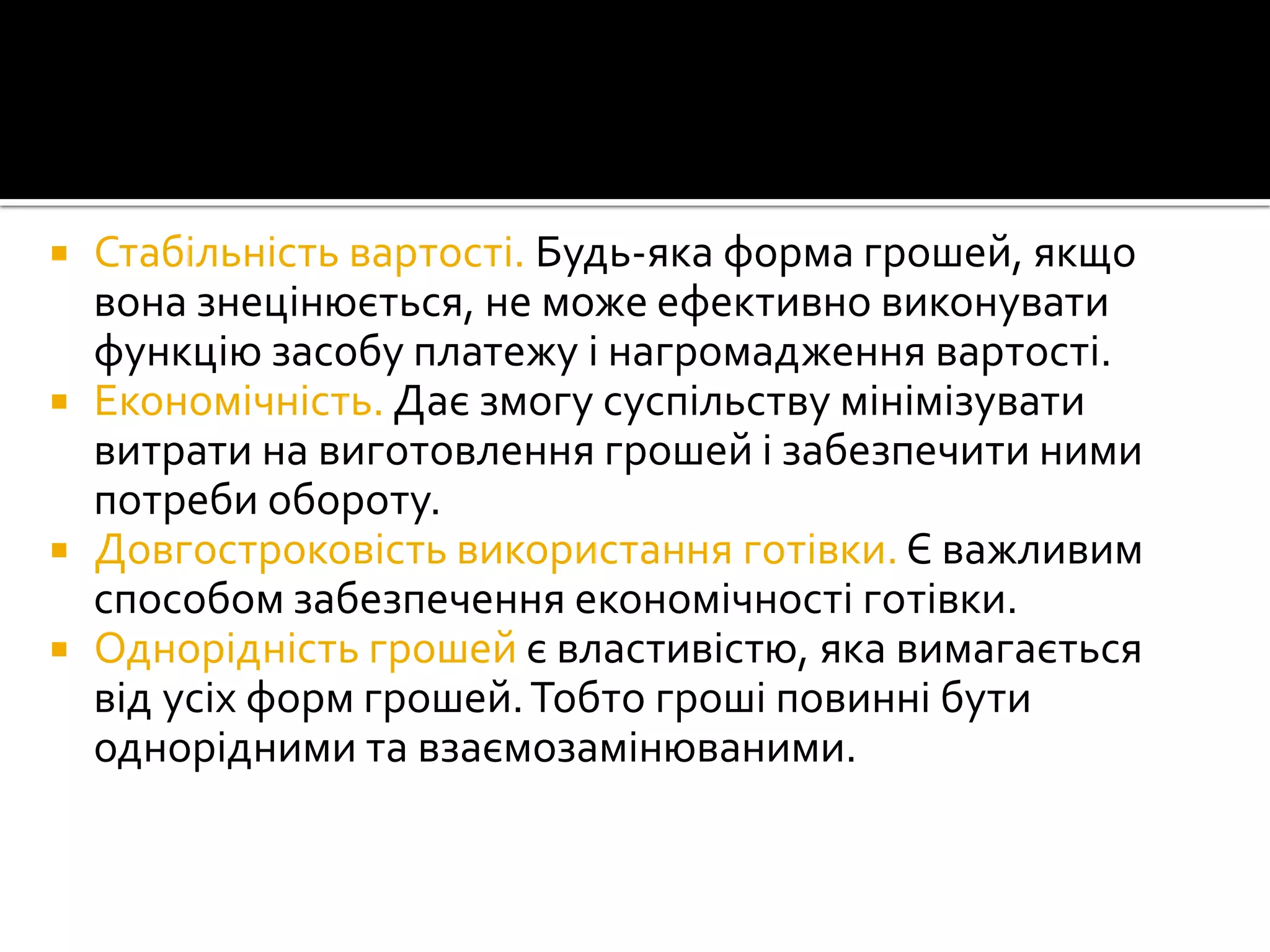 






Стабільність вартості. Будь-яка форма грошей, якщо
вона знецінюється, не може ефективно виконувати
функцію засобу платежу і нагромадження вартості.
Економічність. Дає змогу суспільству мінімізувати
витрати на виготовлення грошей і забезпечити ними
потреби обороту.
Довгостроковість використання готівки. Є важливим
способом забезпечення економічності готівки.
Однорідність грошей є властивістю, яка вимагається
від усіх форм грошей. Тобто гроші повинні бути
однорідними та взаємозамінюваними.

 