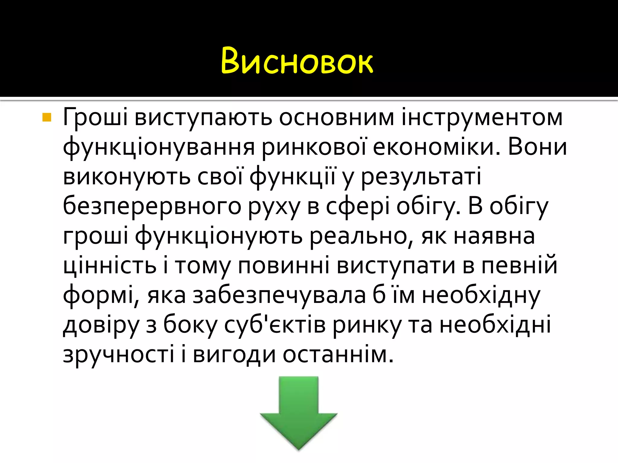Висновок


Гроші виступають основним інструментом
функціонування ринкової економіки. Вони
виконують свої функції у результаті
безперервного руху в сфері обігу. В обігу
гроші функціонують реально, як наявна
цінність і тому повинні виступати в певній
формі, яка забезпечувала б їм необхідну
довіру з боку суб'єктів ринку та необхідні
зручності і вигоди останнім.

 