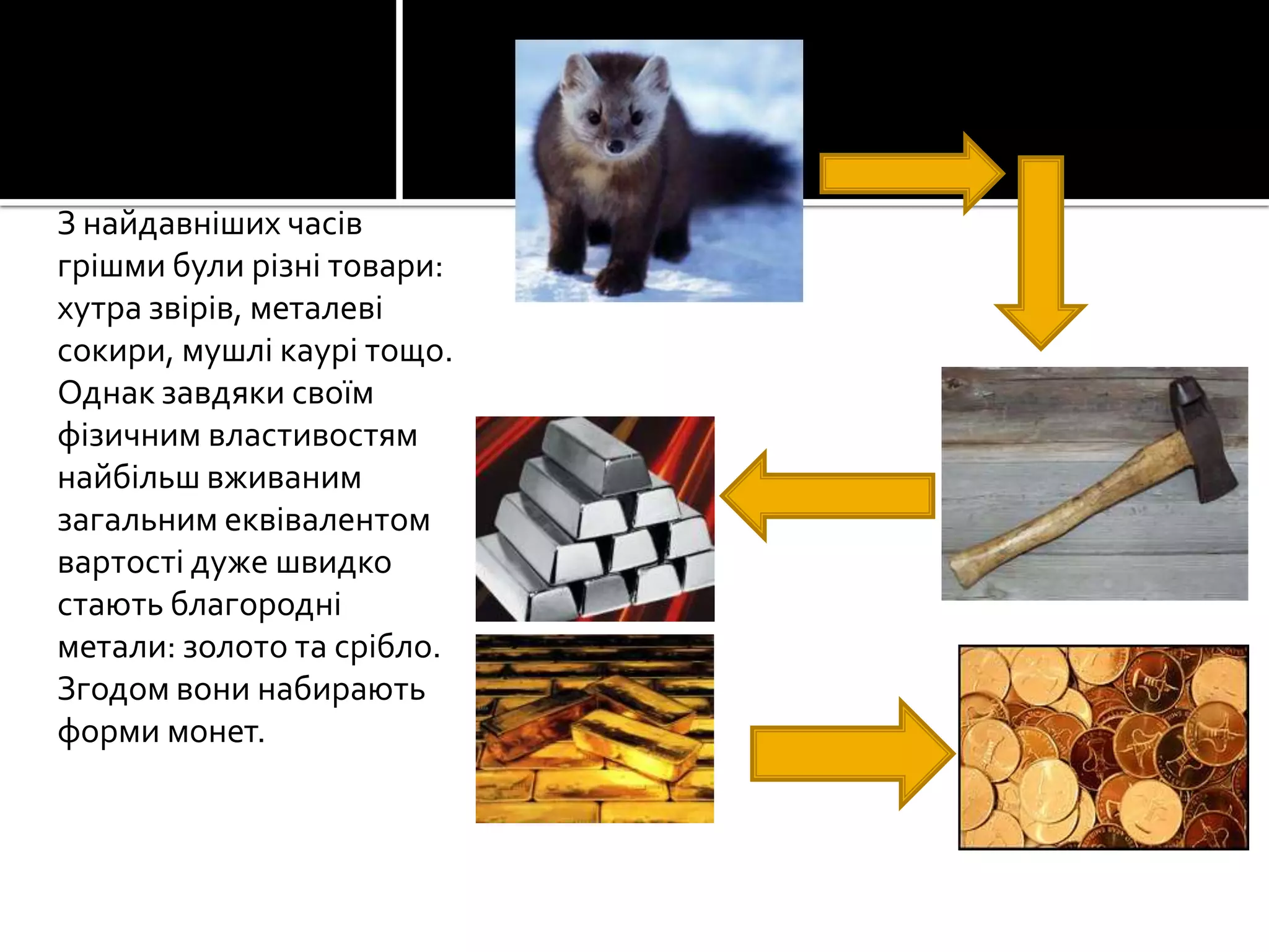 З найдавніших часів
грішми були різні товари:
хутра звірів, металеві
сокири, мушлі каурі тощо.
Однак завдяки своїм
фізичним властивостям
найбільш вживаним
загальним еквівалентом
вартості дуже швидко
стають благородні
метали: золото та срібло.
Згодом вони набирають
форми монет.

 