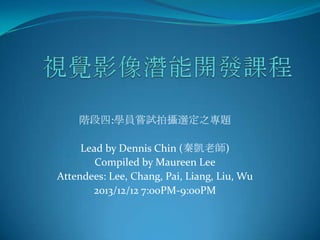 階段四:學員嘗試拍攝選定之專題
Lead by Dennis Chin (秦凱老師)
Compiled by Maureen Lee
Attendees: Lee, Chang, Pai, Liang, Liu, Wu
2013/12/12 7:00PM-9:00PM

 