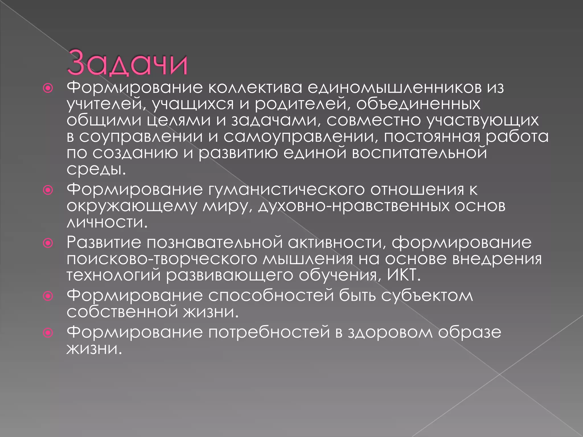 








Формирование коллектива единомышленников из
учителей, учащихся и родителей, объединенных
общими целями и задачами, совместно участвующих
в соуправлении и самоуправлении, постоянная работа
по созданию и развитию единой воспитательной
среды.
Формирование гуманистического отношения к
окружающему миру, духовно-нравственных основ
личности.
Развитие познавательной активности, формирование
поисково-творческого мышления на основе внедрения
технологий развивающего обучения, ИКТ.
Формирование способностей быть субъектом
собственной жизни.
Формирование потребностей в здоровом образе
жизни.

 