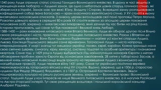 1340 року Луцьк отримує статус столиці Галицько-Волинського князівства. В цьому ж часі зводиться
резиденція князя Любарта — Луцький замок. Це одна з небагатьох давніх споруд готичного стилю, які
збереглися в Україні. Замок має три вежі: В'їзну, Владичу і Стирову. Всередині замку розташовувався
кафедральний собор Івана Богослова — храм класичного візантійського стилю. У XV столітті в ньому
висвячували московських єпископів. З амвону церкви виголошував свої палкі проповіді Петро Могила.
Розкопки давнього храму в середині 80-х років ХХ століття виявили за апсидою церкви поховання
титулованих осіб, зокрема — князя Ізяслава Інгваровича, який загинув під час битви на річці Калка.
Історики припускають, що саме тут був похований і Великий князь Любарт.
1388–1430 — роки князювання литовського князя Вітовта Великого. Луцьк він обирає другою після Вільно
своєю резиденцією і місто, практично, стає столицею Литовського князівства. Разом з Вітовтом до
Луцька приїздять вірмени. Вони були чудовими будівничими — майже усі кам'яні споруди Луцька,
Львова, Кам'янця-Подільського зведені саме вірменами. Тогочасний Луцьк — місто напрочуд
інтернаціональне. У мирі і злагоді тут мешкали українці, поляки, євреї, караїми. Кожна громада мала
свою святиню (церкву, синагогу, кірху, кенасу), систему податей та особливі архітектуру і планування
кварталів. Саме тоді, у 1429 році в Луцьку відбувається з'їзд наймогутніших монархів Європи з метою
обговорення проблем захисту Європи від османських завойовників. 28 липня у таборі коло Заслав, а
великий князь литовський Александр видав грамоту на переведення Луцька з волинського на
маґдебурзьке право[3]. Луцьк пережив війну 1431 року. Саме тут українська політична верхівка
переховувалася від татарського війська у кінці XV століття. Відомо, зокрема, що в 1506 р. старостою
луцьким був Федор (Федько) Янушкевич, а з 1507 р. Острозький Костянтин Іванович. Звідси
поширювалась культура на решту русинських земель, зокрема — Волинське право і Волинський
статут. Тодішній Луцьк у колі інтересів не лише Великого Литовського князівства, а й могутніх Російської
та Австро-Угорської імперій. Тут свою резиденцію влаштовує і польський королівський канцлер
Альбрехт Радзивілл.

 