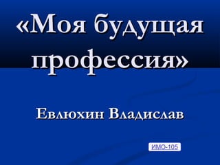 «Моя будущая
профессия»
Евлюхин Владислав
ИМО-105

 