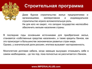 Строительная программа
Даже бурное строительство жилья предприятиями и
организациями,
кооперативное
и
индивидуальное
строительство играло вспомогательную роль.
Ни для кого не секрет, что сегодня государство неспособно
обеспечить жильем население страны.
В последние годы основными источниками для приобретения жилья,
становятся «собственные средства населения», а также кредиты банков, как
это происходит в большинстве экономически развитых стран мира.
Однако, у значительной доли россиян, ипотека вызывает настороженность.
Многолетняя долговая кабала, когда заемщик вынужден отказывать себе в
самом необходимом, - до тех пор, пока полностью не рассчитается с банком.

www.IMPERIALKLUB.com

 