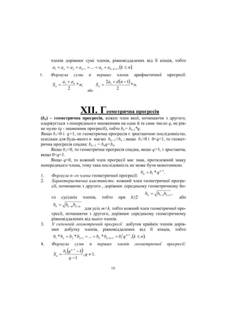 членів дорівнює сумі членів, рівновіддалених від її кінців, тобто
a1  an  a2  an1  ...  ak  ank 1 , k  n.
5.

Формула суми n перших членів арифметичної
a  an
2a  d n  1
Sn  1
* n;
Sn  1
* n.
2
2
або

прогресії:

XII. Геометрична прогресія
(bn) – геометрична прогресія, кожен член якої, починаючи з другого,
одержується з попереднього множенням на одне й те саме число q, не рівне нулю (q - знаменник прогресії), тобто bn= bn-1*q.
Якщо b1>0 і q>1, то геометрична прогресія є зростаючою послідовністю,
оскільки для будь-якого n маємо bn+1>bn ; якщо b1>0 і 0<q<1, то геометрична прогресія спадна: bn+1 = bnq<bn.
Якщо b1<0, то геометрична прогресія спадна, якщо q>1, і зростаюча,
якщо 0<q<1.
Якщо q<0, то кожний член прогресії має знак, протилежний знаку
попереднього члена, тому така послідовність не може бути монотонною.
1.
2.

bn  b1 * q n1 .

Формула n–го члена геометричної прогресії:
Характеристична властивість: кожний член геометричної прогресії, починаючи з другого , дорівнює середньому геометричному його

сусідніх

членів,

тобто

при

k≥2

bk  bk 1bk 1 ,

або

bk  bk m bk  m

3.

для усіх m<k, тобто кожний член геометричної прогресії, починаючи з другого, дорівнює середньому геометричному
рівновіддалених від нього членів.
У скінченій геометричній прогресії добуток крайніх членів дорівнює добутку членів, рівновіддалених від її кінців, тобто
b1 * bn  b2 * bn1  ...  bk * bnk 1  b12 q n1 , k  n.

4.

Формула

Sn 



суми
n 1



n

перших

b1 q  1
, q  1.
q 1
19

членів

геометричної

прогресії:

 
