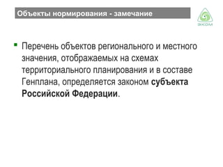 Объекты нормирования - замечание

 Перечень объектов регионального и местного
значения, отображаемых на схемах
территориального планирования и в составе
Генплана, определяется законом субъекта
Российской Федерации.

 