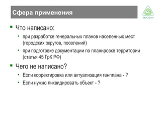 Сфера применения

 Что написано:
• при разработке генеральных планов населенных мест
(городских округов, поселений)
• при подготовке документации по планировке территории
(статья 45 ГрК РФ)

 Чего не написано?
• Если корректировка или актуализация генплана - ?
• Если нужно ликвидировать объект - ?

 