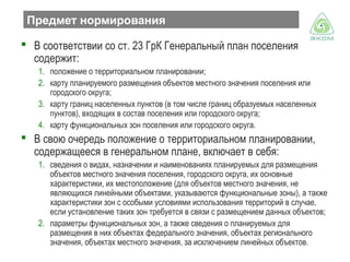 Предмет нормирования
 В соответствии со ст. 23 ГрК Генеральный план поселения
содержит:
1. положение о территориальном планировании;
2. карту планируемого размещения объектов местного значения поселения или
городского округа;
3. карту границ населенных пунктов (в том числе границ образуемых населенных
пунктов), входящих в состав поселения или городского округа;
4. карту функциональных зон поселения или городского округа.

 В свою очередь положение о территориальном планировании,
содержащееся в генеральном плане, включает в себя:
1. сведения о видах, назначении и наименованиях планируемых для размещения
объектов местного значения поселения, городского округа, их основные
характеристики, их местоположение (для объектов местного значения, не
являющихся линейными объектами, указываются функциональные зоны), а также
характеристики зон с особыми условиями использования территорий в случае,
если установление таких зон требуется в связи с размещением данных объектов;
2. параметры функциональных зон, а также сведения о планируемых для
размещения в них объектах федерального значения, объектах регионального
значения, объектах местного значения, за исключением линейных объектов.

 