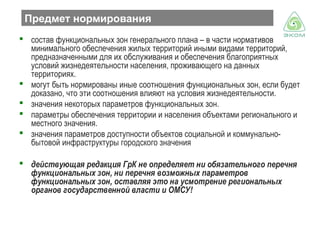 Предмет нормирования
 состав функциональных зон генерального плана – в части нормативов
минимального обеспечения жилых территорий иными видами территорий,
предназначенными для их обслуживания и обеспечения благоприятных
условий жизнедеятельности населения, проживающего на данных
территориях.
 могут быть нормированы иные соотношения функциональных зон, если будет
доказано, что эти соотношения влияют на условия жизнедеятельности.
 значения некоторых параметров функциональных зон.
 параметры обеспечения территории и населения объектами регионального и
местного значения.
 значения параметров доступности объектов социальной и коммунальнобытовой инфраструктуры городского значения
 действующая редакция ГрК не определяет ни обязательного перечня
функциональных зон, ни перечня возможных параметров
функциональных зон, оставляя это на усмотрение региональных
органов государственной власти и ОМСУ!

 