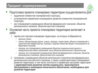 Предмет нормирования
 Подготовка проекта планировки территории осуществляется для
•
•
•

выделения элементов планировочной структуры,
установления параметров планируемого развития элементов планировочной
структуры,
зон планируемого размещения объектов федерального значения, объектов
регионального значения, объектов местного значения

 Основная часть проекта планировки территории включает в
себя:
1. чертеж или чертежи планировки территории, на которых отображаются:
– красные линии;
– линии, обозначающие дороги, улицы, проезды, линии связи, объекты инженерной и
транспортной инфраструктур, проходы к водным объектам общего пользования и их
береговым полосам;
– границы зон планируемого размещения объектов социально-культурного и
коммунально-бытового назначения, иных объектов капитального строительства;
– границы зон планируемого размещения объектов федерального значения, объектов
регионального значения, объектов местного значения;

2. положения о размещении объектов капитального строительства федерального,
регионального или местного значения, а также о характеристиках планируемого
развития территории, в том числе плотности и параметрах застройки территории
и характеристиках развития систем социального, транспортного
обслуживания и инженерно-технического обеспечения, необходимых для
развития территории

 