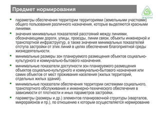 Предмет нормирования
 параметры обеспечения территории территориями (земельными участками)
общего пользования различного назначения, которые выделяются красными
линиями.
 значения минимальных показателей расстояний между линиями,
обозначающими дороги, улицы, проезды, линии связи, объекты инженерной и
транспортной инфраструктур, а также значения минимальных показателей
отступа застройки от этих линий в целях обеспечения благоприятной среды
жизнедеятельности.
 минимальные размеры зон планируемого размещения объектов социальнокультурного и коммунально-бытового назначения.
 минимальные показатели доступности зон планируемого размещения
объектов социально-культурного и коммунально-бытового назначения или
самих объектов от мест проживания населения (жилых территорий,
отдельных жилых зданий).
 минимальные показатели обеспечения территории системами социального,
транспортного обслуживания и инженерно-технического обеспечения в
зависимости от плотности и иных параметров застройки.
 параметры (размеры и др.) элементов планировочной структуры (кварталов,
микрорайонов и пр.), по отношению к которым осуществляется нормирование

 