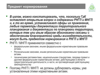 Предмет нормирования
 В целом, можно констатировать, что, поскольку ГрК
оставляет открытым вопрос о содержании РНГП и МНГП
и, в то же время, устанавливает сферы их применения,
любые параметры документации территориального
планирования и документации по планировки территории,
которые тем или иным образом обоснованно связаны с
обеспечением благоприятной среды жизнедеятельности,
могут быть предметом нормирования в РНГП и МНГП
 РНГП / МНГП применяются совместно с
• федеральными законами, иными федеральными нормативными правовыми
актами,
• Региональными законами, иными региональными нормативными правовыми
актами,
• техническими регламентами, национальными стандартами, сводами правил и
другими федеральными нормативными актами, действующими в области
градостроительной деятельности, в части, не противоречащей действующему
законодательству

 Поэтому РНГП / МНГП не должны дублировать нормы, уже
установленные этими нормативными актами.

 