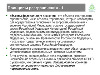 Принципы разграничения - 1
 объекты федерального значения - это объекты капитального
строительства, иные объекты, территории, которые необходимы
для осуществления полномочий по вопросам, отнесенным к
ведению Российской Федерации, органов государственной
власти Российской Федерации Конституцией Российской
Федерации, федеральными конституционными законами,
федеральными законами, решениями Президента Российской
Федерации, решениями Правительства Российской Федерации,
и оказывают существенное влияние на социальноэкономическое развитие Российской Федерации.
 Нормирование в отношении размещения таких объектов должно
устанавливаться федеральными нормативными актами.
 В тех случаях, когда подобные акты отсутствуют, возможно
нормирование отдельных значимых для города объектов в РНГП
с указанием, что данные нормы действуют до момента
принятия соответствующего федерального
нормативного акта.

 