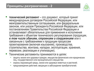 Принципы разграничения - 2
 технический регламент – это документ, который принят
международным договором Российской Федерации, или
межправительственным соглашением, или федеральным
законом, или указом Президента Российской Федерации, или
постановлением Правительства Российской Федерации и
устанавливает обязательные для применения и исполнения
требования к объектам технического регулирования (продукции,
в том числе зданиям, строениям и сооружениям или к
связанным с требованиями к продукции процессам
проектирования (включая изыскания), производства,
строительства, монтажа, наладки, эксплуатации, хранения,
перевозки, реализации и утилизации).
 Технические регламенты принимаются в целях:
• защиты жизни или здоровья граждан, имущества физических или юридических
лиц, государственного или муниципального имущества;
• охраны окружающей среды, жизни или здоровья животных и растений;
• предупреждения действий, вводящих в заблуждение приобретателей.

 