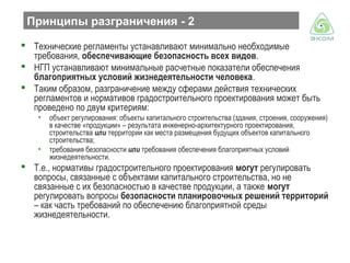 Принципы разграничения - 2
 Технические регламенты устанавливают минимально необходимые
требования, обеспечивающие безопасность всех видов.
 НГП устанавливают минимальные расчетные показатели обеспечения
благоприятных условий жизнедеятельности человека.
 Таким образом, разграничение между сферами действия технических
регламентов и нормативов градостроительного проектирования может быть
проведено по двум критериям:
•

•

объект регулирования: объекты капитального строительства (здания, строения, сооружения)
в качестве «продукции» – результата инженерно-архитектурного проектирования,
строительства или территории как места размещения будущих объектов капитального
строительства;
требования безопасности или требования обеспечения благоприятных условий
жизнедеятельности.

 Т.е., нормативы градостроительного проектирования могут регулировать
вопросы, связанные с объектами капитального строительства, но не
связанные с их безопасностью в качестве продукции, а также могут
регулировать вопросы безопасности планировочных решений территорий
– как часть требований по обеспечению благоприятной среды
жизнедеятельности.

 