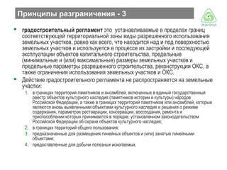 Принципы разграничения - 3
 градостроительный регламент это устанавливаемые в пределах границ
соответствующей территориальной зоны виды разрешенного использования
земельных участков, равно как всего, что находится над и под поверхностью
земельных участков и используется в процессе их застройки и последующей
эксплуатации объектов капитального строительства, предельные
(минимальные и (или) максимальные) размеры земельных участков и
предельные параметры разрешенного строительства, реконструкции ОКС, а
также ограничения использования земельных участков и ОКС.
 Действие градостроительного регламента не распространяется на земельные
участки:
1. в границах территорий памятников и ансамблей, включенных в единый государственный
реестр объектов культурного наследия (памятников истории и культуры) народов
Российской Федерации, а также в границах территорий памятников или ансамблей, которые
являются вновь выявленными объектами культурного наследия и решения о режиме
содержания, параметрах реставрации, консервации, воссоздания, ремонта и
приспособлении которых принимаются в порядке, установленном законодательством
Российской Федерации об охране объектов культурного наследия;
2. в границах территорий общего пользования;
3. предназначенные для размещения линейных объектов и (или) занятые линейными
объектами;
4. предоставленные для добычи полезных ископаемых.

 