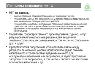 Принципы разграничения - 3
 НГП не должны
•
•
•

касаться правового режима сформированных земельных участков,
устанавливать единые для всех земельных участков в пределах территориальной
зоны минимальные размеры земельных участков,
устанавливать нормативы, дублирующие предельные параметры разрешенного
строительства, реконструкции объектов капитального строительства, а также
ограничения использования земельных участков и объектов капитального
строительства.

 Нормативы градостроительного проектирования, однако, могут
регулировать планировочные решения для выделения
земельных участков, их размещения, в том числе, по отношению
друг к другу.
 Представляется допустимым устанавливать связь между
размером земельного участка (полезной площадью объекта
капитального строительства), предназначенного для
обслуживания населения или территории, и характеристиками
застройки этой территории, в том числе – плотностью застройки,
плотностью населения и др.

 