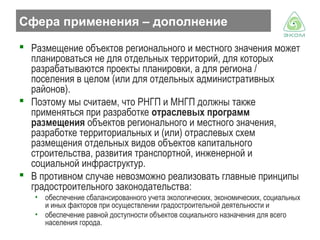 Сфера применения – дополнение
 Размещение объектов регионального и местного значения может
планироваться не для отдельных территорий, для которых
разрабатываются проекты планировки, а для региона /
поселения в целом (или для отдельных административных
районов).
 Поэтому мы считаем, что РНГП и МНГП должны также
применяться при разработке отраслевых программ
размещения объектов регионального и местного значения,
разработке территориальных и (или) отраслевых схем
размещения отдельных видов объектов капитального
строительства, развития транспортной, инженерной и
социальной инфраструктур.
 В противном случае невозможно реализовать главные принципы
градостроительного законодательства:
• обеспечение сбалансированного учета экологических, экономических, социальных
и иных факторов при осуществлении градостроительной деятельности и
• обеспечение равной доступности объектов социального назначения для всего
населения города.

 