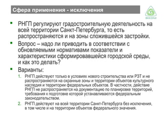 Сфера применения - исключения

 РНГП регулируют градостроительную деятельность на
всей территории Санкт-Петербурга, то есть
распространяются и на зоны сложившейся застройки.
 Вопрос – надо ли приводить в соответствии с
обновляемыми нормативами показатели и
характеристики сформировавшейся городской среды,
и как это делать?
 Варианты:
1. РНГП действуют только в условиях нового строительства или РЗТ и не
распространяются на охранные зоны и территории объектов культурного
наследия и территории федеральных объектов. В частности, действие
РНГП не распространяется на документацию по планировке территорий,
требования к подготовке которой устанавливаются федеральным
законодательством.
2. РНГП действуют на всей территории Санкт-Петербурга без исключения,
в том числе и на территории объектов федерального значения.

 