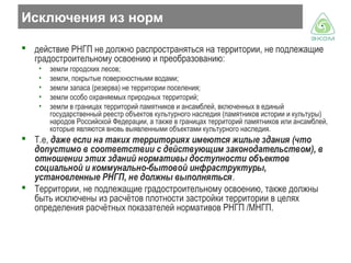 Исключения из норм
 действие РНГП не должно распространяться на территории, не подлежащие
градостроительному освоению и преобразованию:
•
•
•
•
•

земли городских лесов;
земли, покрытые поверхностными водами;
земли запаса (резерва) не территории поселения;
земли особо охраняемых природных территорий;
земли в границах территорий памятников и ансамблей, включенных в единый
государственный реестр объектов культурного наследия (памятников истории и культуры)
народов Российской Федерации, а также в границах территорий памятников или ансамблей,
которые являются вновь выявленными объектами культурного наследия.

 Т.е, даже если на таких территориях имеются жилые здания (что
допустимо в соответствии с действующим законодательством), в
отношении этих зданий нормативы доступности объектов
социальной и коммунально-бытовой инфраструктуры,
установленные РНГП, не должны выполняться.
 Территории, не подлежащие градостроительному освоению, также должны
быть исключены из расчётов плотности застройки территории в целях
определения расчётных показателей нормативов РНГП /МНГП.

 