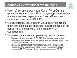 Проблема «исторического центра»
 Что это? историческая часть Санкт-Петербурга в
границах охранных зон объектов культурного наследия
и, в перспективе, территория объекта Всемирного
культурного наследия ЮНЕСКО.
 Основной целью выделения указанных территорий
является сохранение городской среды, созданной по
нормативам и правилам, отличающимся от
современных,
 Возможно два похода к правовому регулированию:
• Объявить, что на действие РНГП /РНГП не распространяется на
территории зон охраны объектов культурного наследия и территории
достопримечательных мест.
• Установить для этих территорий нормативы, отличающиеся от
нормативов для современной части города (возможный вариант –
различные МНГП при единой системе нормирования в РНГП).

 