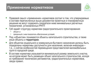 Применение нормативов
 Правовой смысл «применения» нормативов состоит в том, что утверждаемые
в составе перечисленных выше документов проектные и планировочные
решения не могут содержать показатели ниже минимальных расчетных
показателей, установленных РНГП
 ГрК задаёт структуру норматива градостроительного проектирования:
•
•

объект и
связанный с ним показатель обеспечения условий.

 Под «объектом» понимаются объекты капитального строительства, а также
иные объекты и территории.
 Для объектов социального и коммунально-бытового назначения должны быть
определены нормативы доступности для населения, включая инвалидов –
т.е., с учётом особенностей перемещения представителей маломобильных
групп в городской среде.
 В составе норматива указывается минимальный размер земельного участка,
на котором может быть размещен объект капитального строительства, исходя
из требований технических регламентов, градостроительных нормативов,
свода правил.

 