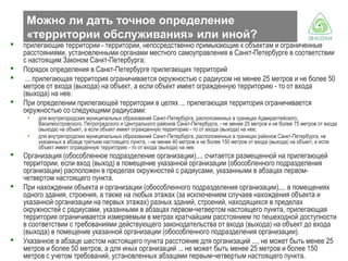 Можно ли дать точное определение
«территории обслуживания» или иной?





прилегающие территории - территории, непосредственно примыкающие к объектам и ограниченные
расстояниями, установленными органами местного самоуправления в Санкт-Петербурге в соответствии
с настоящим Законом Санкт-Петербурга;
Порядок определения в Санкт-Петербурге прилегающих территорий
... прилегающая территория ограничивается окружностью с радиусом не менее 25 метров и не более 50
метров от входа (выхода) на объект, а если объект имеет огражденную территорию - то от входа
(выхода) на нее.
При определении прилегающей территории в целях ... прилегающая территория ограничивается
окружностью со следующими радиусами:
•
•







для внутригородских муниципальных образований Санкт-Петербурга, расположенных в границах Адмиралтейского,
Василеостровского, Петроградского и Центрального районов Санкт-Петербурга, - не менее 25 метров и не более 75 метров от входа
(выхода) на объект, а если объект имеет огражденную территорию - то от входа (выхода) на нее;
для внутригородских муниципальных образований Санкт-Петербурга, расположенных в границах районов Санкт-Петербурга, не
указанных в абзаце третьем настоящего пункта, - не менее 40 метров и не более 150 метров от входа (выхода) на объект, а если
объект имеет огражденную территорию - то от входа (выхода) на нее.

Организация (обособленное подразделение организации),... считается размещенной на прилегающей
территории, если вход (выход) в помещение указанной организации (обособленного подразделения
организации) расположен в пределах окружностей с радиусами, указанными в абзацах первомчетвертом настоящего пункта.
При нахождении объекта и организации (обособленного подразделения организации),... в помещениях
одного здания, строения, а также на любых этажах (за исключением случаев нахождения объекта и
указанной организации на первых этажах) разных зданий, строений, находящихся в пределах
окружностей с радиусами, указанными в абзацах первом-четвертом настоящего пункта, прилегающая
территория ограничивается измеряемым в метрах кратчайшим расстоянием по пешеходной доступности
в соответствии с требованиями действующего законодательства от входа (выхода) на объект до входа
(выхода) в помещение указанной организации (обособленного подразделения организации).
Указанное в абзаце шестом настоящего пункта расстояние для организаций ..., не может быть менее 25
метров и более 50 метров, а для иных организаций ... не может быть менее 25 метров и более 150
метров с учетом требований, установленных абзацами первым-четвертым настоящего пункта.

 