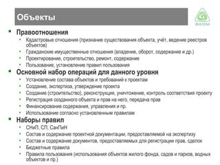 Объекты
 Правоотношения
• Кадастровые отношения (признание существования объекта, учёт, ведение реестров
объектов)
• Гражданские имущественные отношения (владение, оборот, содержание и др.)
• Проектирование, строительство, ремонт, содержание
• Пользование, установление правил пользования

 Основной набор операций для данного уровня
•
•
•
•
•
•

Установление состава объектов и требований к проектам
Создание, экспертиза, утверждение проекта
Создание (строительство), реконструкция, уничтожение, контроль соответствия проекту
Регистрация созданного объекта и прав на него, передача прав
Финансирование содержания, управления и пр.
Использование согласно установленным правилам

•
•
•
•
•

СНиП, СП, СанПиН
Состав и содержание проектной документации, предоставляемой на экспертизу
Состав и содержание документов, предоставляемых для регистрации прав, сделок
Бюджетные правила
Правила пользования (использования объектов жилого фонда, садов и парков, водных
объектов и пр.)

 Наборы правил

 