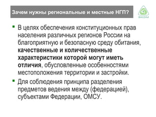 Зачем нужны региональные и местные НГП?

 В целях обеспечения конституционных прав
населения различных регионов России на
благоприятную и безопасную среду обитания,
качественные и количественные
характеристики которой могут иметь
отличия, обусловленные особенностями
местоположения территории и застройки.
 Для соблюдения принципа разделения
предметов ведения между (федерацией),
субъектами Федерации, ОМСУ.

 