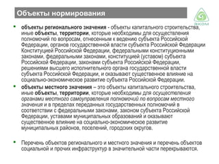 Объекты нормирования
 объекты регионального значения - объекты капитального строительства,
иные объекты, территории, которые необходимы для осуществления
полномочий по вопросам, отнесенным к ведению субъекта Российской
Федерации, органов государственной власти субъекта Российской Федерации
Конституцией Российской Федерации, федеральными конституционными
законами, федеральными законами, конституцией (уставом) субъекта
Российской Федерации, законами субъекта Российской Федерации,
решениями высшего исполнительного органа государственной власти
субъекта Российской Федерации, и оказывают существенное влияние на
социально-экономическое развитие субъекта Российской Федерации.
 объекты местного значения – это объекты капитального строительства,
иные объекты, территории, которые необходимы для осуществления
органами местного самоуправления полномочий по вопросам местного
значения и в пределах переданных государственных полномочий в
соответствии с федеральными законами, законом субъекта Российской
Федерации, уставами муниципальных образований и оказывают
существенное влияние на социально-экономическое развитие
муниципальных районов, поселений, городских округов.
 Перечень объектов регионального и местного значения и перечень объектов
социальной и прочих инфраструктур в значительной части перекрываются.

 