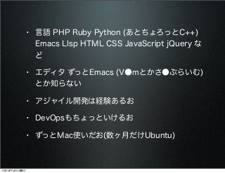 • 言語 PHP Ruby Python (あとちょろっとC++)
Emacs LIsp HTML CSS JavaScript jQuery な
ど

• エディタ ずっとEmacs (V●mとかさ●ぶらいむ)
とか知らない

• アジャイル開発は経験あるお
• DevOpsもちょっといけるお
• ずっとMac使いだお(数ヶ月だけUbuntu)

13年12月14日土曜日

 