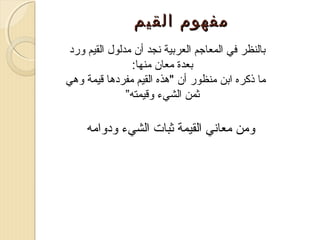 ‫مفهوم القيم‬
‫تبالنظر في المعاجم العرتبية صنجد أن مدلو ل القيم ورد‬
‫تبعدة معان منها:‬
‫ما ذكره اتبن منظور أن "هذه القيم مفردها قيمة وهي‬
‫ثمن الشيء وقيمته”‬

‫ومن معاصني القيمة ثبات الشيء ودوامه‬

 