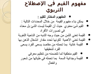 ‫مفهوم القيم في الصطلح‬
‫التربوي‬
‫‪ ‬المفهوم المختار للقيم :‬
‫‪ ‬يمكن تبناء مفهوم القيمة من خل ل المحددات التالية :‬
‫‪ ‬القيم شئ معنوي احيث أن القيمة ليست الشئ تبل معناه‬
‫في تصورات الفراد‬
‫‪ ‬القيمة تعني الثمن من احيث وجه الشبه من النااحية اللغوية‬
‫‪ ‬القيمة تعني الهمية لكوصنها تحدد مقدار اصنشغا ل الذهن تبها‬
‫‪ ‬القيمة غائية تبما تحمله من مقاصد يسعى الفرد يسعى‬
‫الفرد لتحقيقها‬
‫‪ ‬القيم منطقية لما تتضمنه من تنظيم معرفي‬
‫‪ ‬القيمة وجداصنية السمة تبما تحمله في طياتها من شعور‬
‫واصنفعا ل‬

 